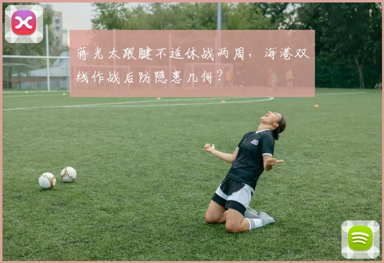 蒋光太跟腱不适休战两周，海港双线作战后防隐患几何？