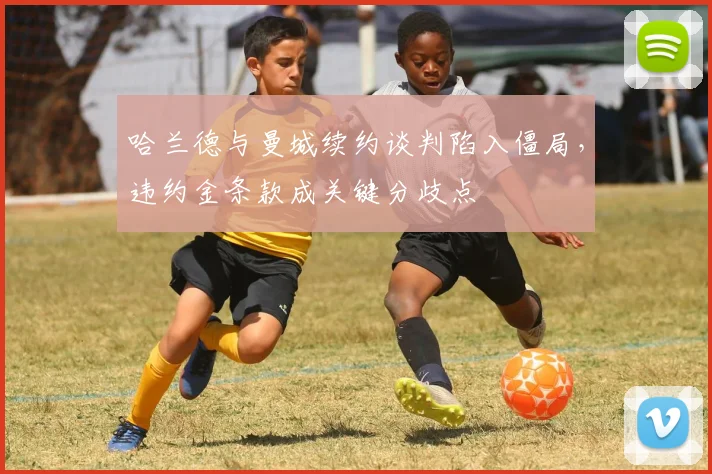 哈兰德与曼城续约谈判陷入僵局,违约金条款成关键分歧点